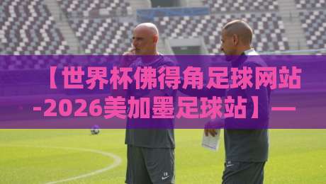 【世界杯佛得角足球网站-2026美加墨足球站】——佛得角球迷必看的2026美加墨世界杯资讯平台
