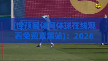 (世预赛体育体球在线观看免费直播站):2026美加墨世预赛,这4个免费直播站让你一场不落!