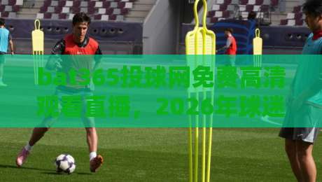 bat365投球网免费高清观看直播，2026年球迷必收的观赛攻略
