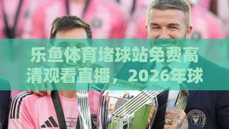 乐鱼体育堵球站免费高清观看直播,2026年球迷都在怎么用?