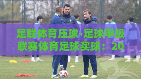 足联体育压球-足球甲级联赛体育足球买球:2026赛季新手避坑指南(足联体育压球) 足联体育压球-足球甲级联赛体育足球买球:2026赛季新手避坑指南(足联体育压球)