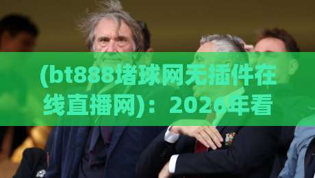 (bt888堵球网无插件在线直播网)：2026年看球新姿势，为何老球迷都换它了？【bt888堵球网无插件在线直播网】实测分享