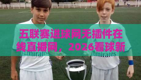 五联赛进球网无插件在线直播网，2026看球新姿势来了！