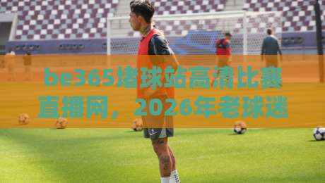 be365堵球站高清比赛直播网，2026年老球迷都这么看？