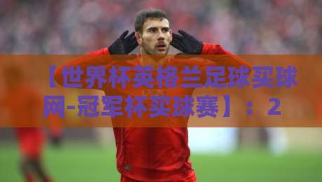 【世界杯英格兰足球买球网-冠军杯买球赛】：2026年球迷必看的投注指南与避坑策略