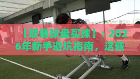 【联赛球盘买球】: 2026年新手避坑指南,这些套路你可得留神 【联赛球盘买球】: 2026年新手避坑指南,这些套路你可得留神