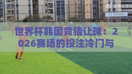 世界杯韩国竞猜让球：2026赛场的投注冷门与避坑指南