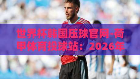 世界杯韩国压球官网-荷甲体育投球站:2026年球迷必看的投球指南 世界杯韩国压球官网-荷甲体育投球站:2026年球迷必看的投球指南
