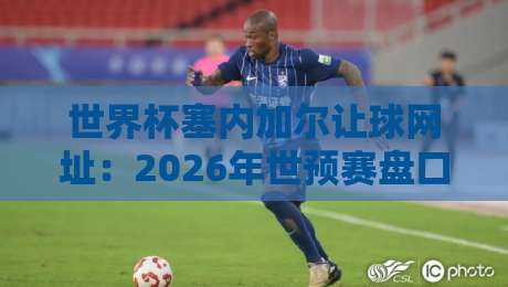 世界杯塞内加尔让球网址:2026年世预赛盘口深度分析与靠谱渠道 世界杯塞内加尔让球网址:2026年世预赛盘口深度分析与靠谱渠道