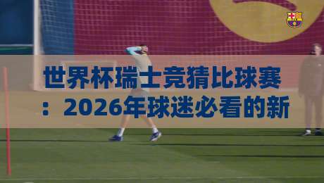 世界杯瑞士竞猜比球赛：2026年球迷必看的新玩法与避坑指南