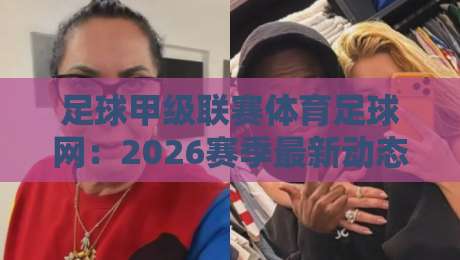 足球甲级联赛体育足球网：2026赛季最新动态【足球甲级联赛体育足球网】观赛体验全攻略