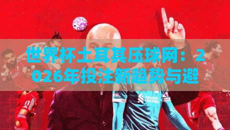 世界杯土耳其压球网:2026年投注新趋势与避坑指南 世界杯土耳其压球网:2026年投注新趋势与避坑指南