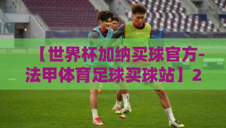 【世界杯加纳买球官方-法甲体育足球买球站】2026年加纳球迷必看：如何安全参与官方投注？