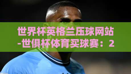 世界杯英格兰压球网站-世俱杯体育买球赛：2026年球迷必读的三大真实体验与避坑指南