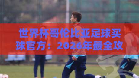 世界杯哥伦比亚足球买球官方：2026年最全攻略与避坑指南