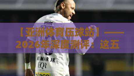 【亚洲体育压球站】——2026年深度测评：这五大趋势你不得不看