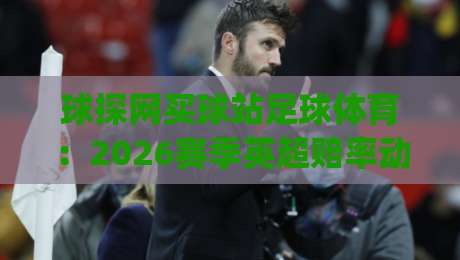 球探网买球站足球体育:2026赛季英超赔率动态与实战分析(球探网买球站) 球探网买球站足球体育:2026赛季英超赔率动态与实战分析(球探网买球站)