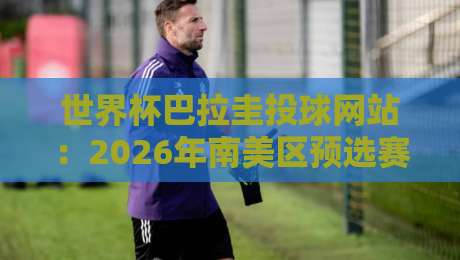 世界杯巴拉圭投球网站:2026年南美区预选赛投注指南 世界杯巴拉圭投球网站:2026年南美区预选赛投注指南