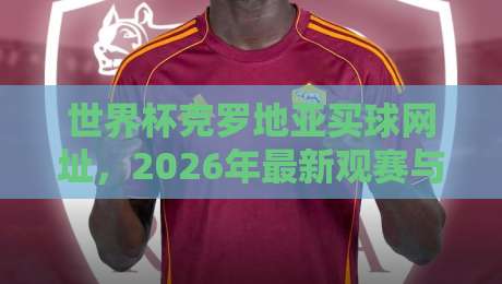 世界杯克罗地亚买球网址,2026年最新观赛与投注指南 世界杯克罗地亚买球网址,2026年最新观赛与投注指南