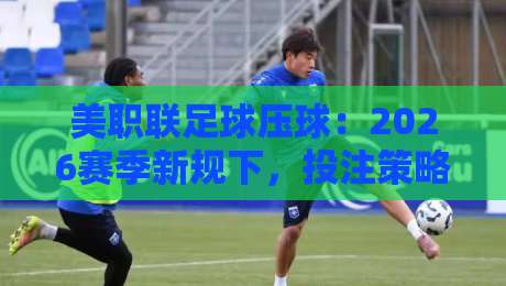 美职联足球压球:2026赛季新规下,投注策略要大变天! 美职联足球压球:2026赛季新规下,投注策略要大变天!
