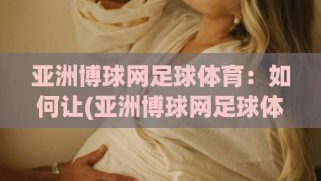 亚洲博球网足球体育:如何让(亚洲博球网足球体育)成为你观赛的最佳伙伴? 亚洲博球网足球体育:如何让(亚洲博球网足球体育)成为你观赛的最佳伙伴?