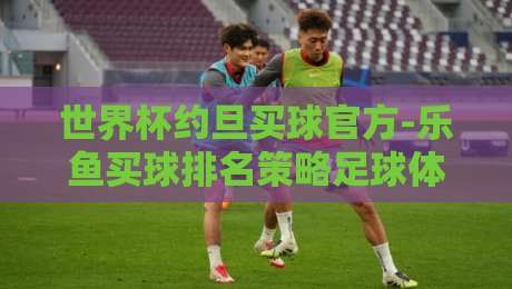 世界杯约旦买球官方-乐鱼买球排名策略足球体育: 2026约旦买球全攻略——从官方渠道到乐鱼排名的深度解析