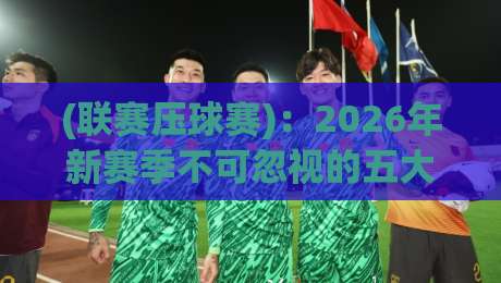 (联赛压球赛)：2026年新赛季不可忽视的五大关键战术调整