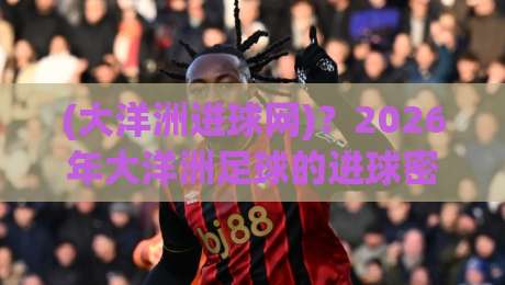 (大洋洲进球网)?2026年大洋洲足球的进球密码藏在这里了 (大洋洲进球网)?2026年大洋洲足球的进球密码藏在这里了