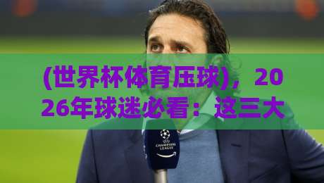 (世界杯体育压球),2026年球迷必看:这三大预测逻辑让你少走弯路! (世界杯体育压球),2026年球迷必看:这三大预测逻辑让你少走弯路!