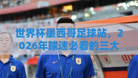 世界杯墨西哥足球站,2026年球迷必看的三大冷知识 世界杯墨西哥足球站,2026年球迷必看的三大冷知识