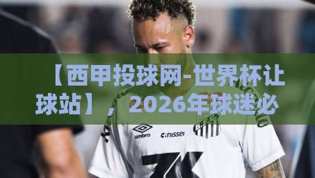 【西甲投球网-世界杯让球站】，2026年球迷必看的三大变化