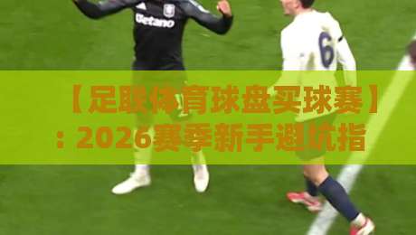 【足联体育球盘买球赛】: 2026赛季新手避坑指南与实战经验 【足联体育球盘买球赛】: 2026赛季新手避坑指南与实战经验