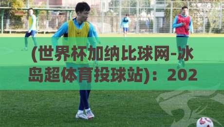 (世界杯加纳比球网-冰岛超体育投球站):2026年这些冷门玩法你试过没? (世界杯加纳比球网-冰岛超体育投球站):2026年这些冷门玩法你试过没?