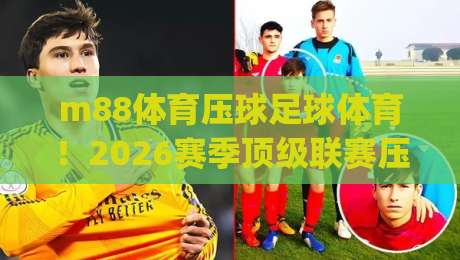 m88体育压球足球体育!2026赛季顶级联赛压球策略深度解析 (m88体育压球足球体育) 助你提升胜率 m88体育压球足球体育!2026赛季顶级联赛压球策略深度解析 (m88体育压球足球体育) 助你提升胜率