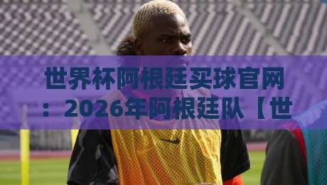 世界杯阿根廷买球官网:2026年阿根廷队【世界杯阿根廷买球官网】官方购票与周边指南 世界杯阿根廷买球官网:2026年阿根廷队【世界杯阿根廷买球官网】官方购票与周边指南