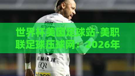 世界杯美国足球站-美职联足球压球网：2026年美国足球热潮全解析【世界杯美国足球站】必看指南