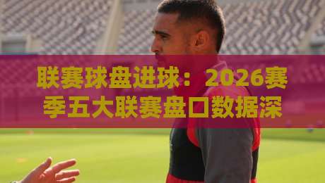 联赛球盘进球：2026赛季五大联赛盘口数据深度解析（原创干货）