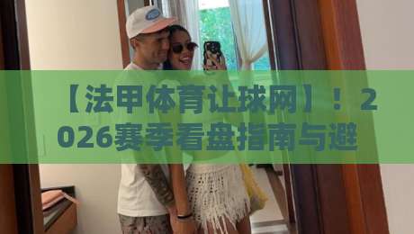 【法甲体育让球网】！2026赛季看盘指南与避坑技巧