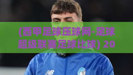 (西甲足球压球网-足球超级联赛足球比球) 2026赛季观赛指南:压球网深度解析与实战策略【西甲足球压球网-足球超级联赛足球比球】 (西甲足球压球网-足球超级联赛足球比球) 2026赛季观赛指南:压球网深度解析与实战策略【西甲足球压球网-足球超级联赛足球比球】