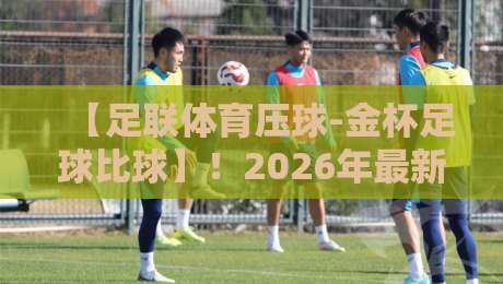 【足联体育压球-金杯足球比球】！2026年最新赛事解读与玩法全攻略