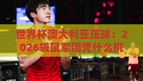 世界杯澳大利亚压球：2026袋鼠军团凭什么挑战南美劲旅？