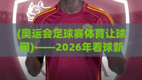 (奥运会足球赛体育让球网)——2026年看球新姿势:这波操作我服了! (奥运会足球赛体育让球网)——2026年看球新姿势:这波操作我服了!