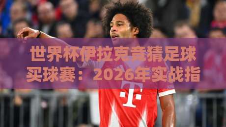 世界杯伊拉克竞猜足球买球赛：2026年实战指南与避坑建议（世界杯伊拉克竞猜足球买球赛）