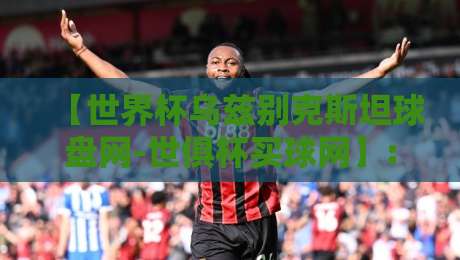 【世界杯乌兹别克斯坦球盘网-世俱杯买球网】: 2026年球迷必看的盘口新玩法与避坑指南