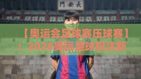 【奥运会足球赛压球赛】：2026奥运足球投注新趋势，这些细节你必须知道