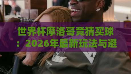 世界杯摩洛哥竞猜买球：2026年最新玩法与避坑指南