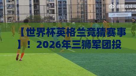 【世界杯英格兰竞猜赛事】！2026年三狮军团投注全攻略与冷门预警