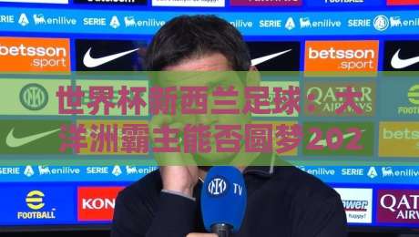 世界杯新西兰足球：大洋洲霸主能否圆梦2026？【世界杯新西兰足球】