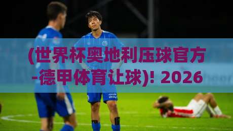(世界杯奥地利压球官方-德甲体育让球)! 2026赛事新规下，球迷如何精准把握让球盘
