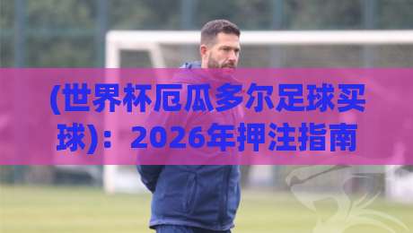 (世界杯厄瓜多尔足球买球):2026年押注指南与潜规则 (世界杯厄瓜多尔足球买球):2026年押注指南与潜规则